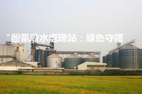 “酚氰廢水處理站：綠色守護(hù)者，環(huán)保先鋒”